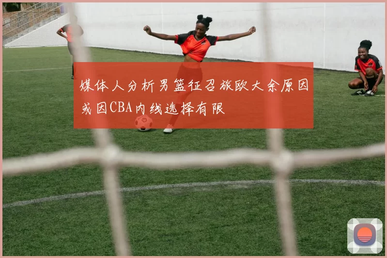 媒体人分析男篮征召旅欧大余原因或因CBA内线选择有限