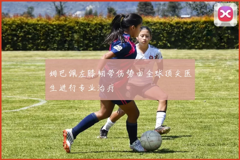 姆巴佩左膝韧带伤势由全球顶尖医生进行专业治疗