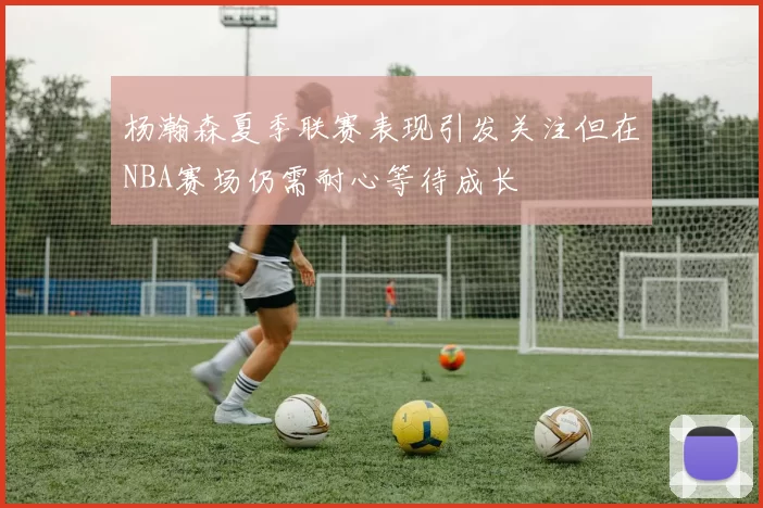 杨瀚森夏季联赛表现引发关注但在NBA赛场仍需耐心等待成长