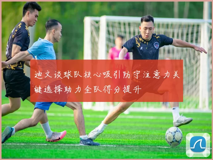 迪文谈球队核心吸引防守注意力关键选择助力全队得分提升