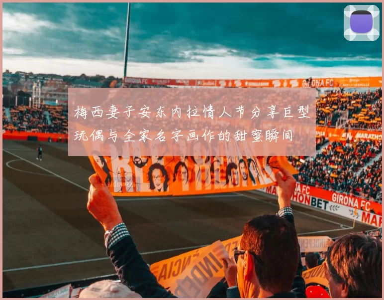 梅西妻子安东内拉情人节分享巨型玩偶与全家名字画作的甜蜜瞬间