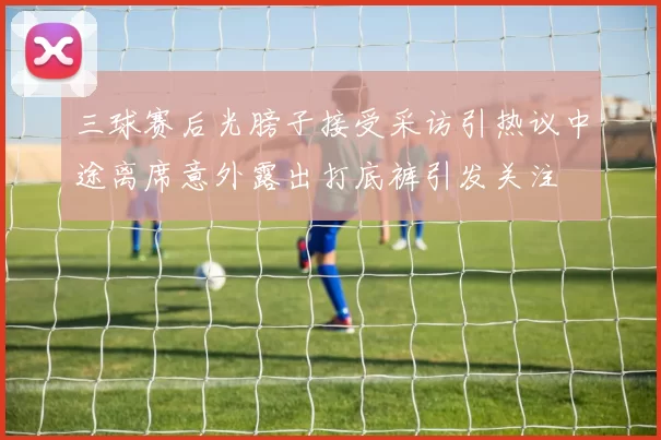 三球赛后光膀子接受采访引热议中途离席意外露出打底裤引发关注