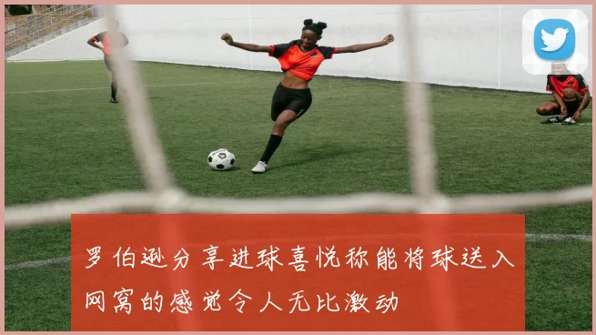 罗伯逊分享进球喜悦称能将球送入网窝的感觉令人无比激动