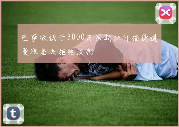 巴萨欲低于3000万买断拉什福德遭曼联坚决拒绝谈判