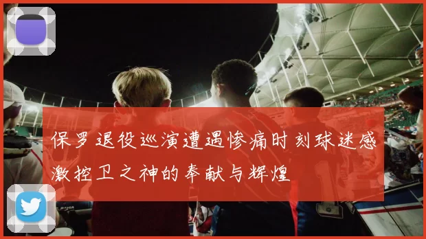 保罗退役巡演遭遇惨痛时刻球迷感激控卫之神的奉献与辉煌