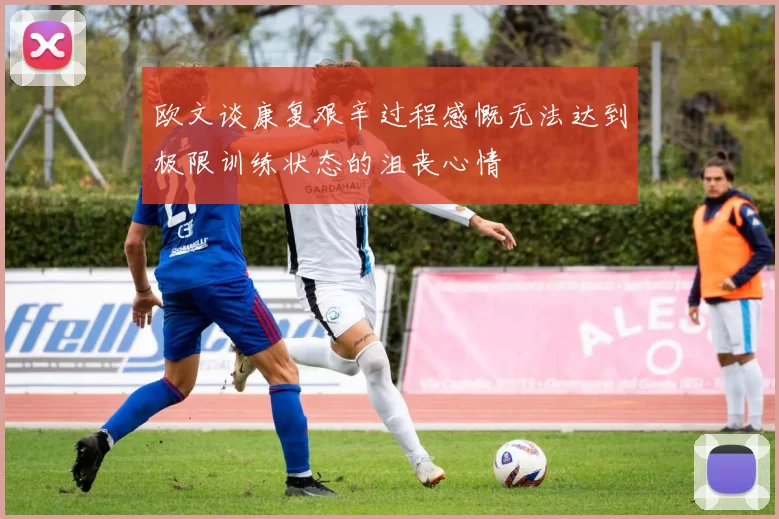 欧文谈康复艰辛过程感慨无法达到极限训练状态的沮丧心情