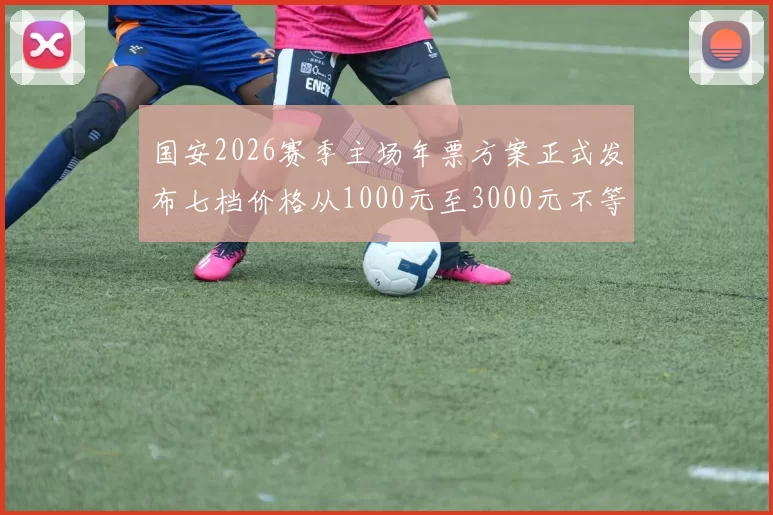 国安2026赛季主场年票方案正式发布七档价格从1000元至3000元不等