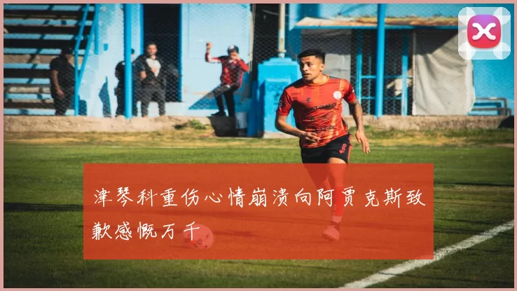 津琴科重伤心情崩溃向阿贾克斯致歉感慨万千