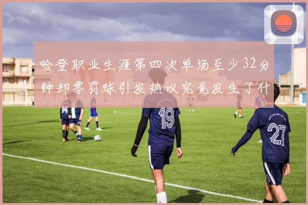 哈登职业生涯第四次单场至少32分钟却零罚球引发热议究竟发生了什么