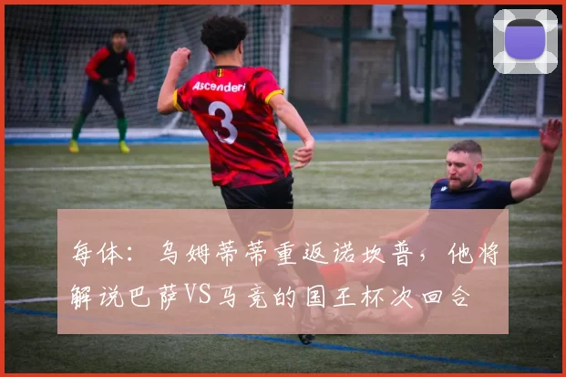 每体：乌姆蒂蒂重返诺坎普，他将解说巴萨VS马竞的国王杯次回合