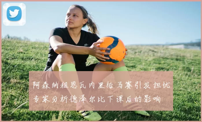 阿森纳租恩瓦内里给马赛引发担忧专家分析德泽尔比下课后的影响