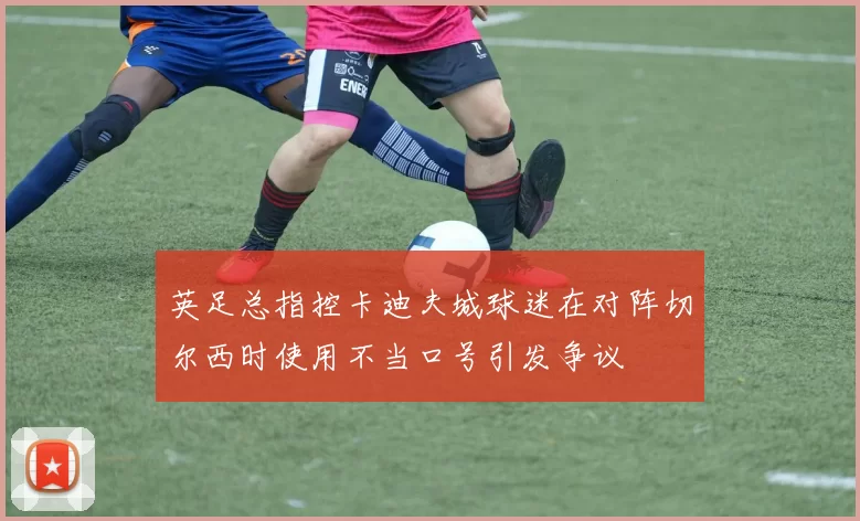 英足总指控卡迪夫城球迷在对阵切尔西时使用不当口号引发争议