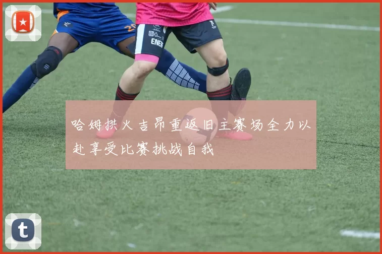 哈姆拱火吉昂重返旧主赛场全力以赴享受比赛挑战自我