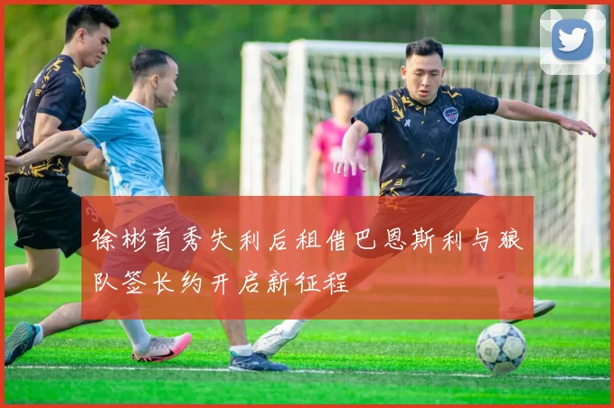 徐彬首秀失利后租借巴恩斯利与狼队签长约开启新征程
