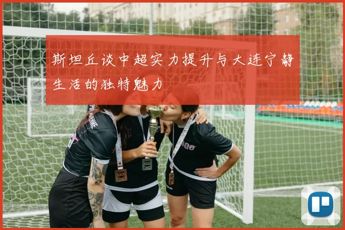 斯坦丘谈中超实力提升与大连宁静生活的独特魅力