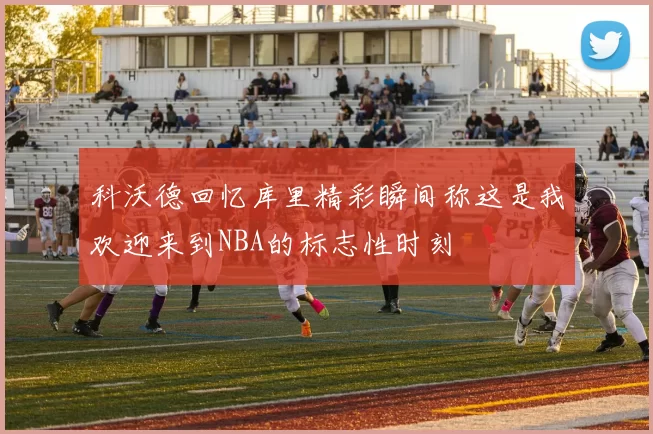 科沃德回忆库里精彩瞬间称这是我欢迎来到NBA的标志性时刻