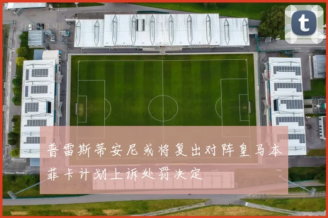 普雷斯蒂安尼或将复出对阵皇马本菲卡计划上诉处罚决定