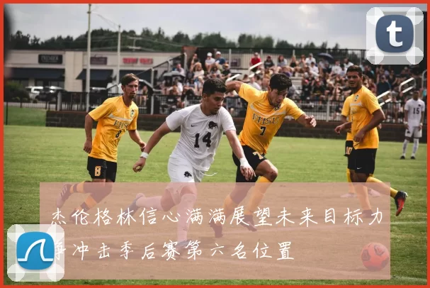 杰伦格林信心满满展望未来目标力争冲击季后赛第六名位置