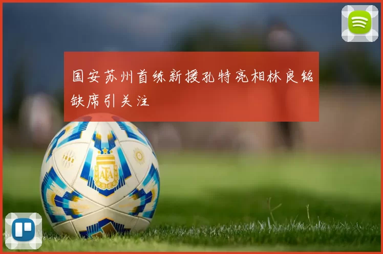 国安苏州首练新援孔特亮相林良铭缺席引关注