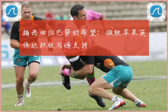 梅西回归巴萨的希望：微软苹果英伟达积极沟通支持