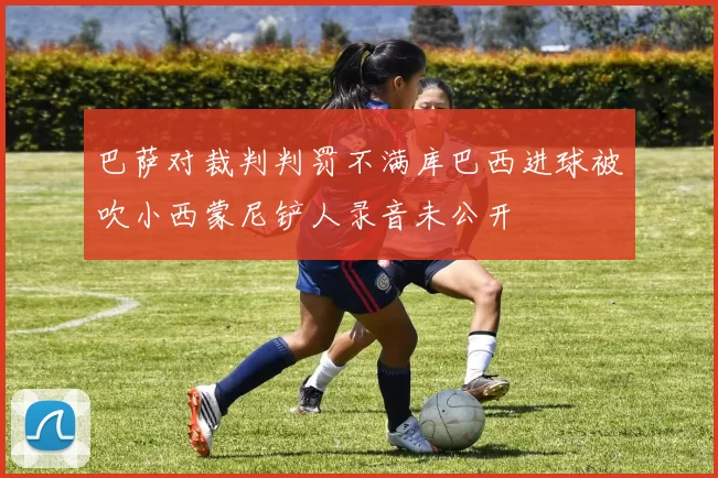 巴萨对裁判判罚不满库巴西进球被吹小西蒙尼铲人录音未公开