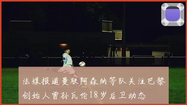 法媒报道曼联阿森纳等队关注巴黎创始人曾孙瓦伦18岁后卫动态