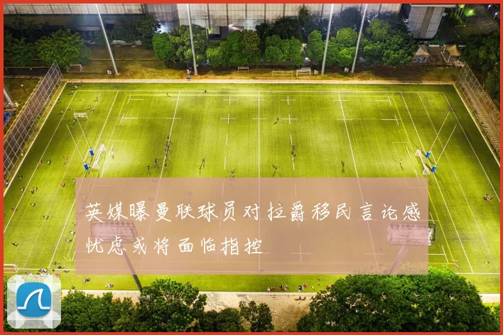 英媒曝曼联球员对拉爵移民言论感忧虑或将面临指控