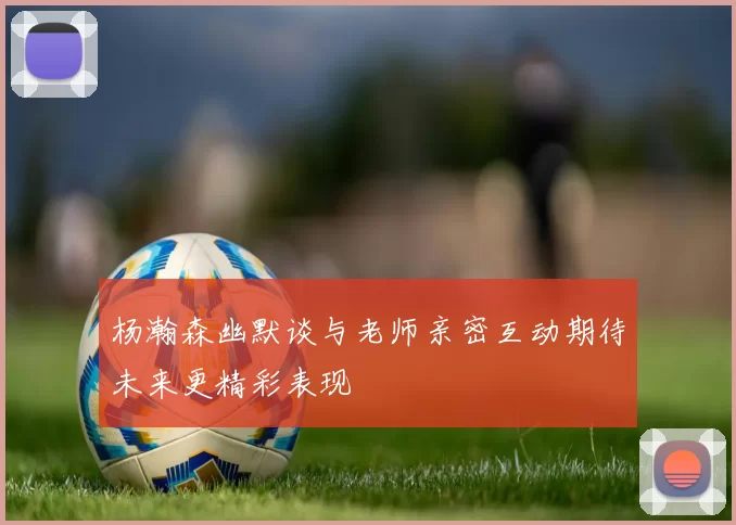 杨瀚森幽默谈与老师亲密互动期待未来更精彩表现