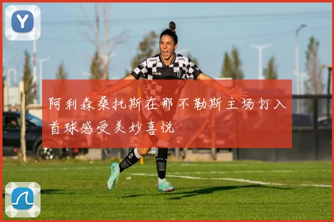阿利森桑托斯在那不勒斯主场打入首球感受美妙喜悦