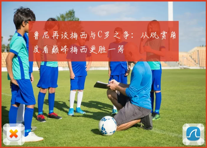 鲁尼再谈梅西与C罗之争：从观赏角度看巅峰梅西更胜一筹