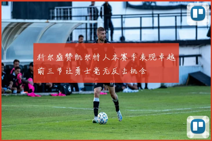 科尔盛赞凯尔特人本赛季表现卓越前三节让勇士毫无反击机会