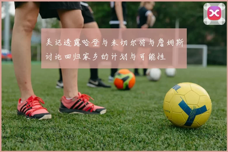 美记透露哈登与米切尔将与詹姆斯讨论回归家乡的计划与可能性