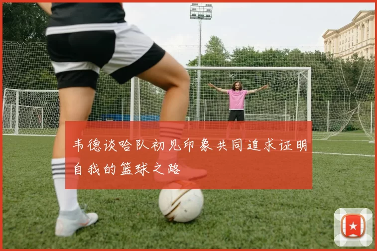 韦德谈哈队初见印象共同追求证明自我的篮球之路