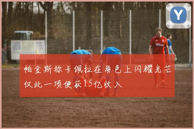 帕金斯称卡佩拉在角色上闪耀光芒仅此一项便获15亿收入